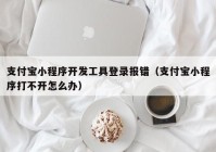 支付宝小程序开发工具登录报错（支付宝小程序打不开怎么办）